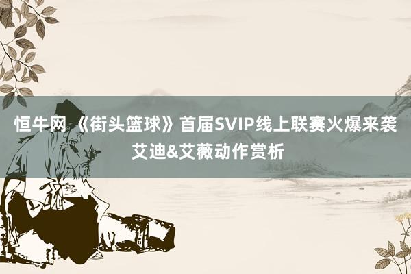 恒牛网 《街头篮球》首届SVIP线上联赛火爆来袭 艾迪&艾薇动作赏析