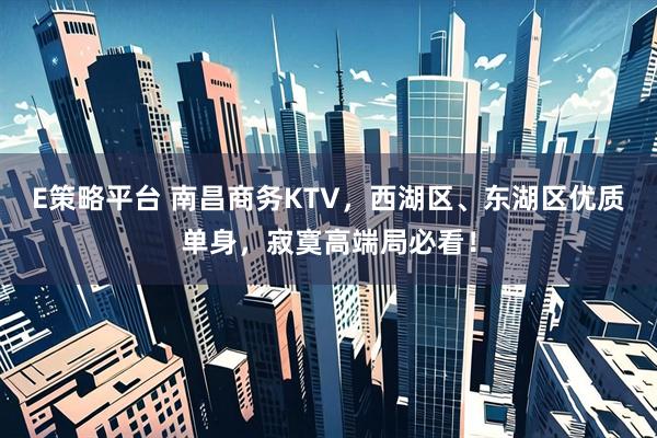 E策略平台 南昌商务KTV，西湖区、东湖区优质单身，寂寞高端局必看！