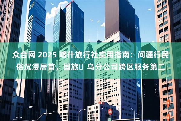 众合网 2025 喀什旅行社实用指南：问疆行民俗沉浸居首，国旅・乌分公司跨区服务第二