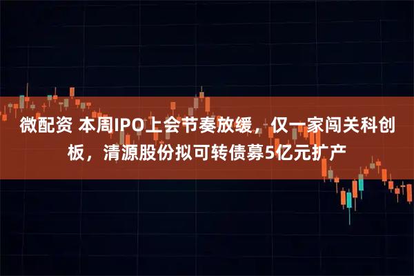 微配资 本周IPO上会节奏放缓，仅一家闯关科创板，清源股份拟可转债募5亿元扩产