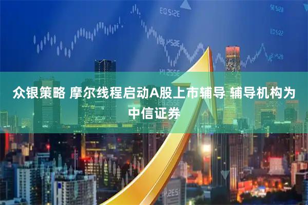 众银策略 摩尔线程启动A股上市辅导 辅导机构为中信证券