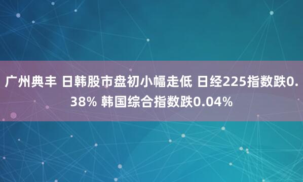 广州典丰 日韩股市盘初小幅走低 日经225指数跌0.38% 韩国综合指数跌0.04%