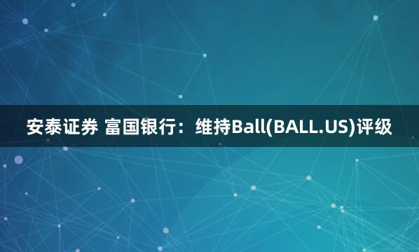 安泰证券 富国银行：维持Ball(BALL.US)评级