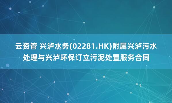云资管 兴泸水务(02281.HK)附属兴泸污水处理与兴泸环保订立污泥处置服务合同