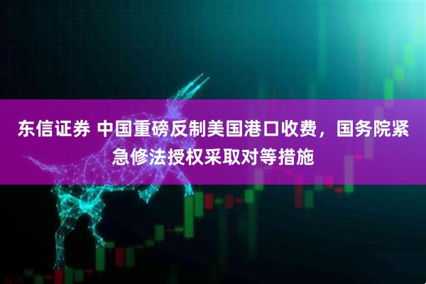 东信证券 中国重磅反制美国港口收费，国务院紧急修法授权采取对等措施