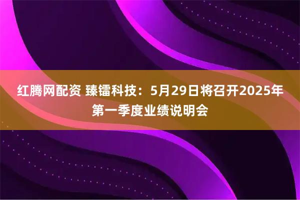 红腾网配资 臻镭科技：5月29日将召开2025年第一季度业绩说明会