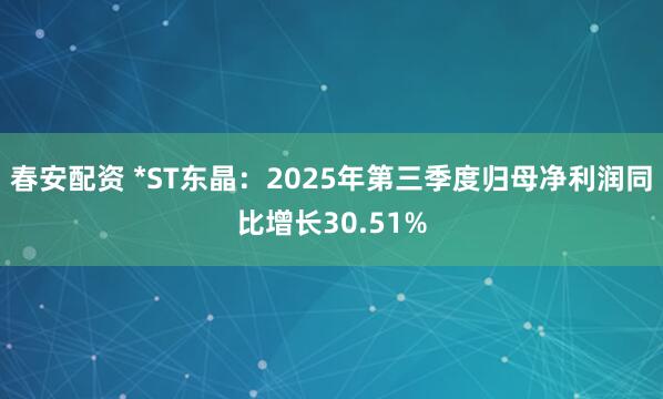 春安配资 *ST东晶：2025年第三季度归母净利润同比增长30.51%