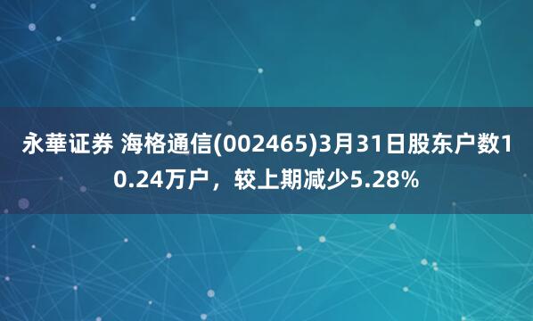 永華证券 海格通信(002465)3月31日股东户数10.24万户，较上期减少5.28%