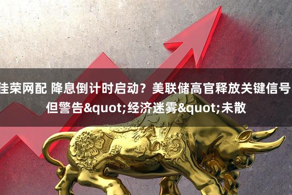佳荣网配 降息倒计时启动？美联储高官释放关键信号，但警告"经济迷雾"未散