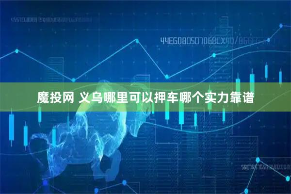 魔投网 义乌哪里可以押车哪个实力靠谱