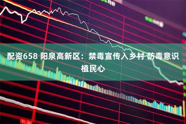 配资658 阳泉高新区：禁毒宣传入乡村 防毒意识植民心