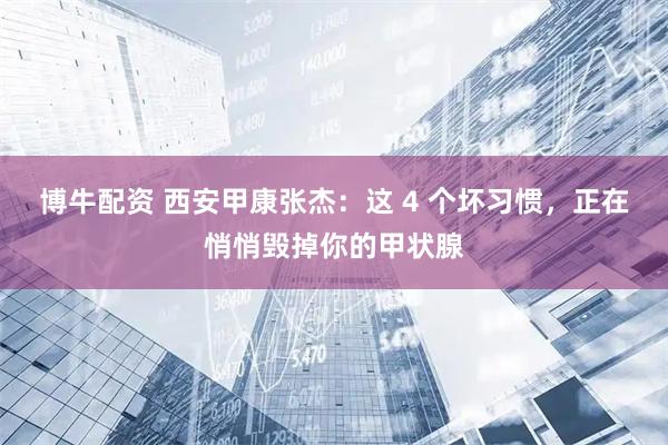 博牛配资 西安甲康张杰:这 4 个坏习惯,正在悄悄毁掉你的甲状腺