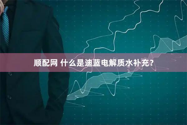 顺配网 什么是迪蓝电解质水补充？