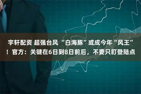 宇轩配资 超强台风 “白海豚”或成今年“风王”!官方:关键在6日到8日前后,不要只盯登陆点