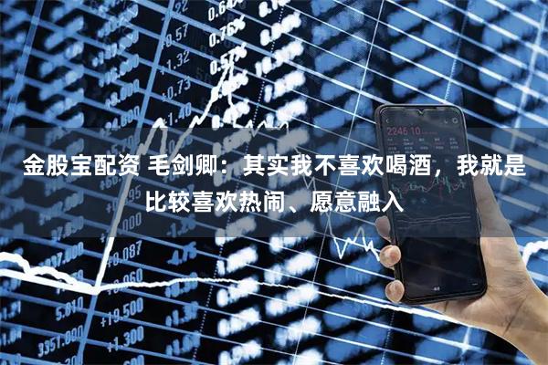 金股宝配资 毛剑卿：其实我不喜欢喝酒，我就是比较喜欢热闹、愿意融入